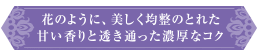 花のように、美しく均整のとれた甘い香りと透き通った濃厚なコク