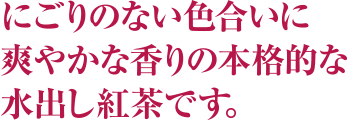 にごりのない色合いに、爽やかな香りの本格的な水出し紅茶です。